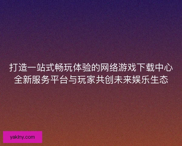 打造一站式畅玩体验的网络游戏下载中心全新服务平台与玩家共创未来娱乐生态