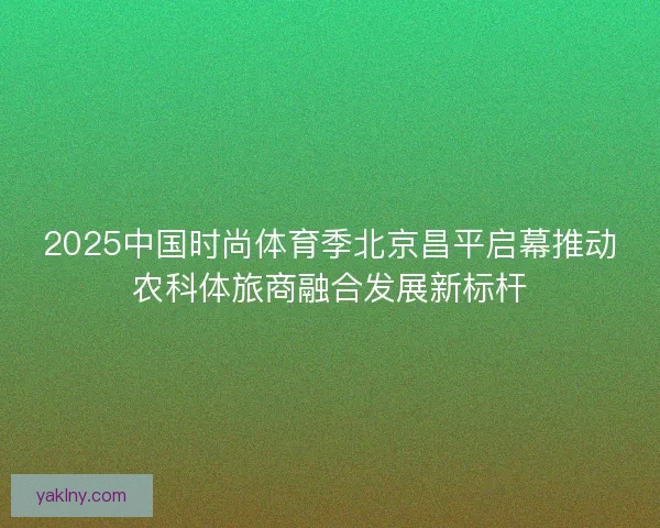 2025中国时尚体育季北京昌平启幕推动农科体旅商融合发展新标杆