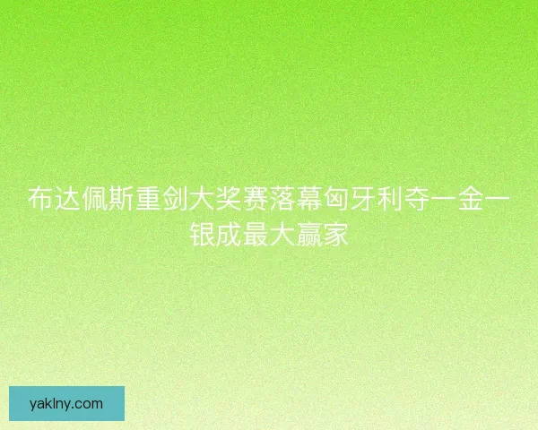布达佩斯重剑大奖赛落幕匈牙利夺一金一银成最大赢家