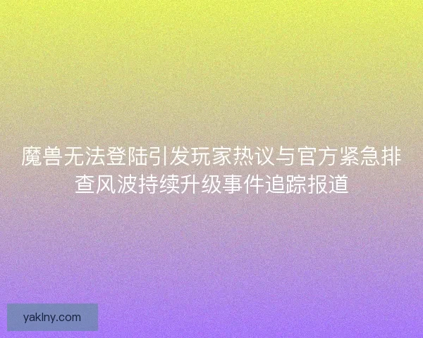 魔兽无法登陆引发玩家热议与官方紧急排查风波持续升级事件追踪报道