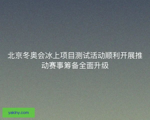 北京冬奥会冰上项目测试活动顺利开展推动赛事筹备全面升级