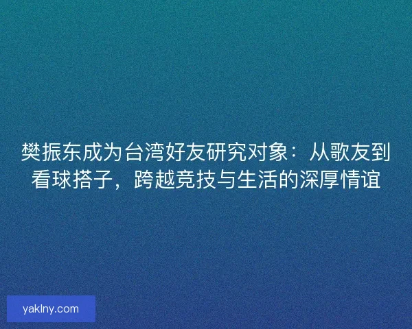 樊振东成为台湾好友研究对象：从歌友到看球搭子，跨越竞技与生活的深厚情谊