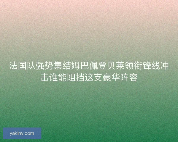 法国队强势集结姆巴佩登贝莱领衔锋线冲击谁能阻挡这支豪华阵容