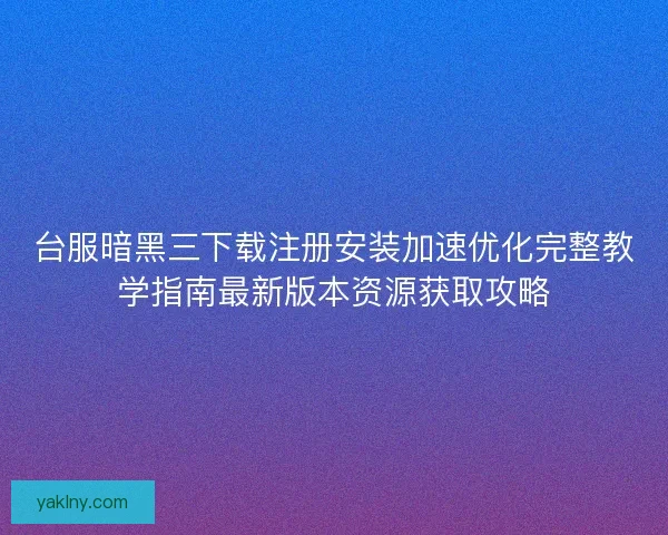 台服暗黑三下载注册安装加速优化完整教学指南最新版本资源获取攻略