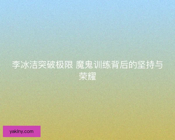 李冰洁突破极限 魔鬼训练背后的坚持与荣耀