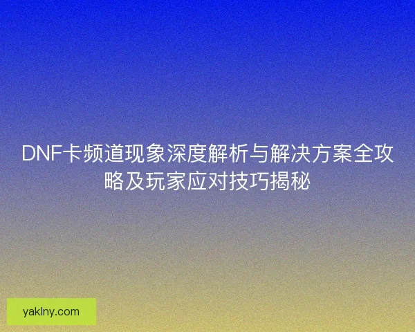 DNF卡频道现象深度解析与解决方案全攻略及玩家应对技巧揭秘