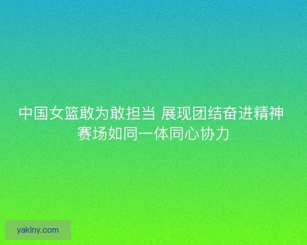 中国女篮敢为敢担当 展现团结奋进精神 赛场如同一体同心协力